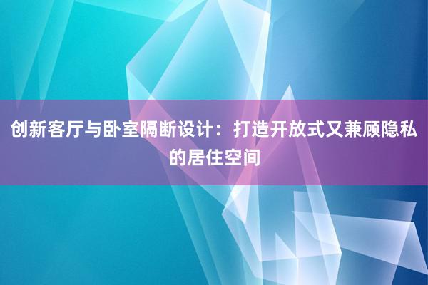 创新客厅与卧室隔断设计：打造开放式又兼顾隐私的居住空间