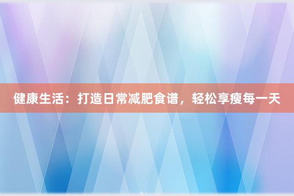 健康生活：打造日常减肥食谱，轻松享瘦每一天