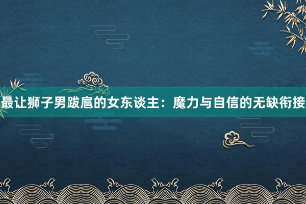 最让狮子男跋扈的女东谈主：魔力与自信的无缺衔接