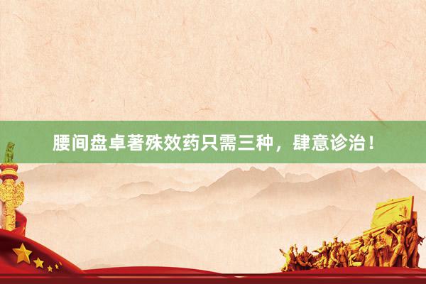 腰间盘卓著殊效药只需三种，肆意诊治！